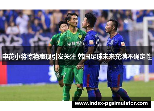 申花小将惊艳表现引发关注 韩国足球未来充满不确定性