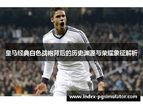 皇马经典白色战袍背后的历史渊源与荣耀象征解析