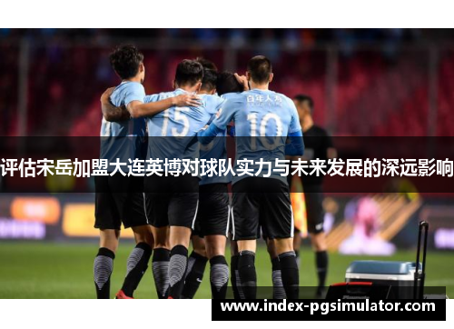 评估宋岳加盟大连英博对球队实力与未来发展的深远影响 评估宋岳加盟大连英博对球队实力与未来发展的深远影响