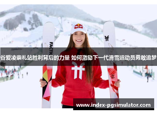 谷爱凌崇礼站胜利背后的力量 如何激励下一代滑雪运动员勇敢追梦 谷爱凌崇礼站胜利背后的力量 如何激励下一代滑雪运动员勇敢追梦