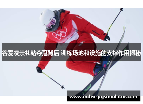 谷爱凌崇礼站夺冠背后 训练场地和设施的支撑作用揭秘 谷爱凌崇礼站夺冠背后 训练场地和设施的支撑作用揭秘