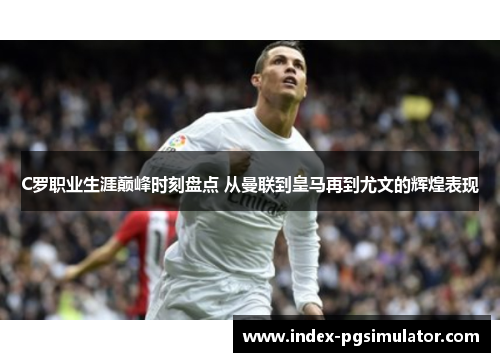 C罗职业生涯巅峰时刻盘点 从曼联到皇马再到尤文的辉煌表现 C罗职业生涯巅峰时刻盘点 从曼联到皇马再到尤文的辉煌表现