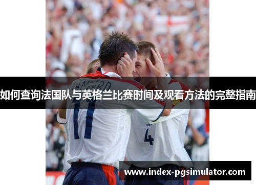如何查询法国队与英格兰比赛时间及观看方法的完整指南 如何查询法国队与英格兰比赛时间及观看方法的完整指南