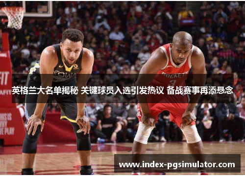 英格兰大名单揭秘 关键球员入选引发热议 备战赛事再添悬念